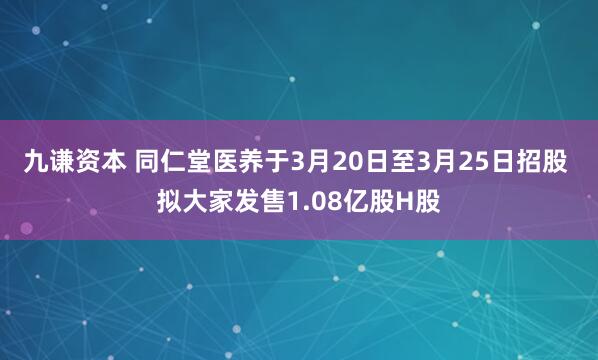 九谦资本 同仁堂医养于3月20日至3月25日招股 拟大家发售1.08亿股H股