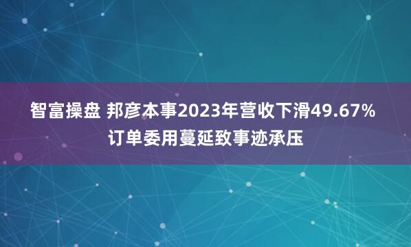 智富操盘 邦彦本事2023年营收下滑49.67% 订单委用蔓延致事迹承压