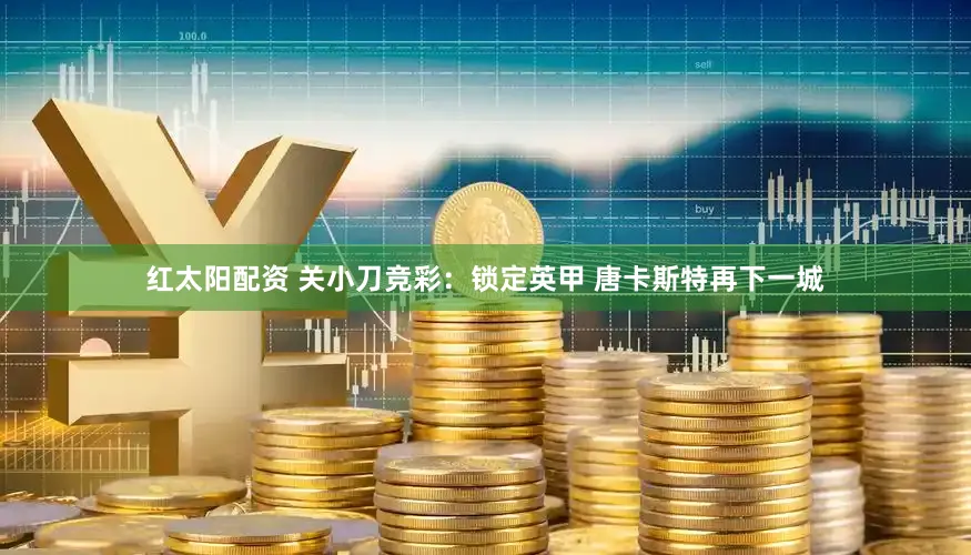 红太阳配资 关小刀竞彩：锁定英甲 唐卡斯特再下一城