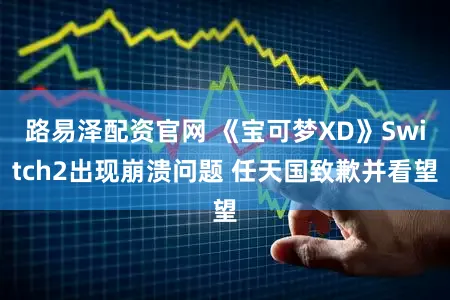路易泽配资官网 《宝可梦XD》Switch2出现崩溃问题 任天国致歉并看望