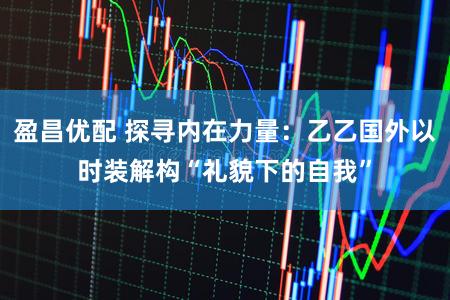 盈昌优配 探寻内在力量：乙乙国外以时装解构“礼貌下的自我”