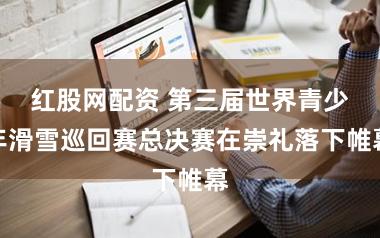 红股网配资 第三届世界青少年滑雪巡回赛总决赛在崇礼落下帷幕