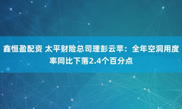 鑫恒盈配资 太平财险总司理彭云苹：全年空洞用度率同比下落2.4个百分点