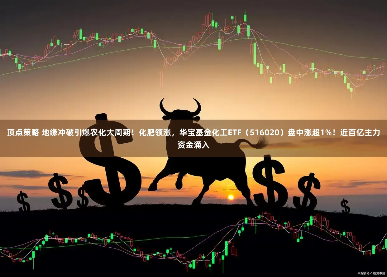 顶点策略 地缘冲破引爆农化大周期！化肥领涨，华宝基金化工ETF（516020）盘中涨超1%！近百亿主力资金涌入