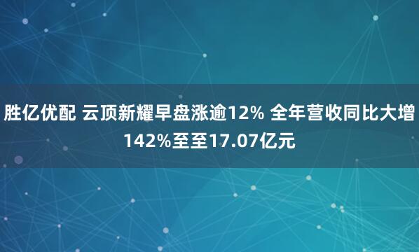 胜亿优配 云顶新耀早盘涨逾12% 全年营收同比大增142%至至17.07亿元