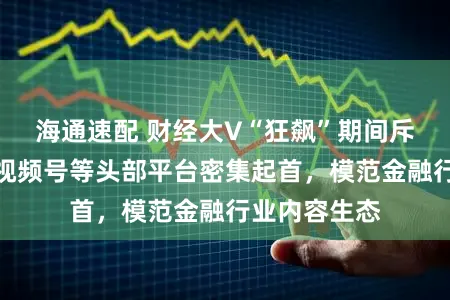 海通速配 财经大V“狂飙”期间斥逐!抖音、视频号等头部平台密集起首,模范金融行业内容生态