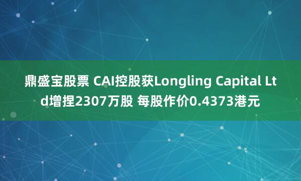 鼎盛宝股票 CAI控股获Longling Capital Ltd增捏2307万股 每股作价0.4373港元