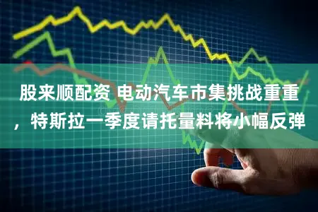 股来顺配资 电动汽车市集挑战重重，特斯拉一季度请托量料将小幅反弹