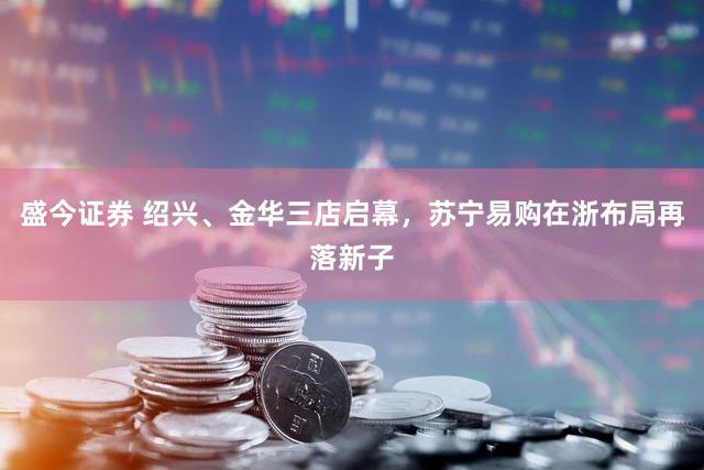 盛今证券 绍兴、金华三店启幕，苏宁易购在浙布局再落新子