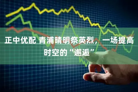 正中优配 青浦晴明祭英烈，一场提高时空的“邂逅”