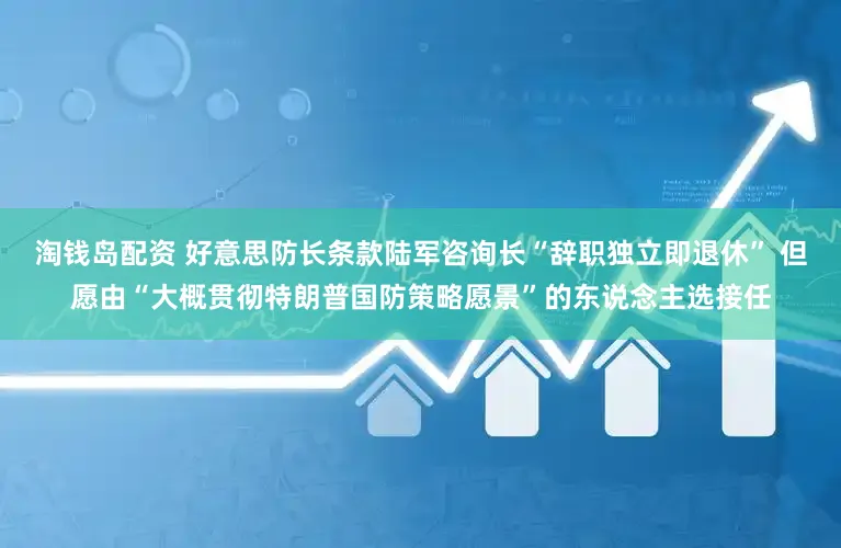 淘钱岛配资 好意思防长条款陆军咨询长“辞职独立即退休” 但愿由“大概贯彻特朗普国防策略愿景”的东说念主选接任