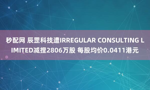 秒配网 辰罡科技遭IRREGULAR CONSULTING LIMITED减捏2806万股 每股均价0.0411港元