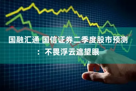国融汇通 国信证券二季度股市预测：不畏浮云遮望眼
