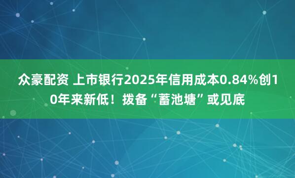 众豪配资 上市银行2025年信用成本0.84%创10年来新低！拨备“蓄池塘”或见底