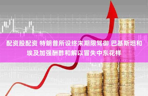 配资股配资 特朗普所设终末期限驾御 巴基斯坦和埃及加强酬酢和解以冒失中东花样