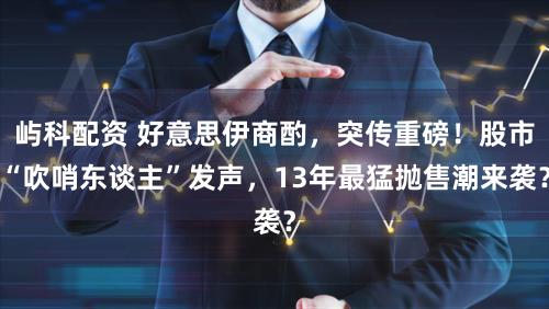 屿科配资 好意思伊商酌，突传重磅！股市“吹哨东谈主”发声，13年最猛抛售潮来袭？