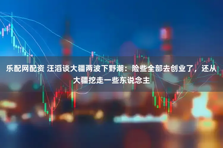 乐配网配资 汪滔谈大疆两波下野潮:险些全部去创业了,还从大疆挖走一些东说念主