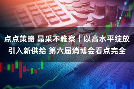点点策略 晶采不雅察丨以高水平绽放引入新供给 第六届消博会看点完全