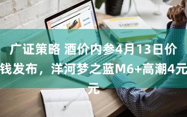 广证策略 酒价内参4月13日价钱发布,洋河梦之蓝M6+高潮4元
