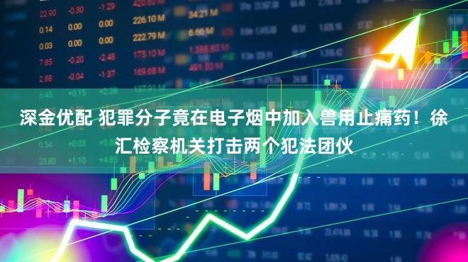 深金优配 犯罪分子竟在电子烟中加入兽用止痛药！徐汇检察机关打击两个犯法团伙