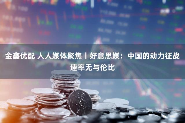 金鑫优配 人人媒体聚焦丨好意思媒:中国的动力征战速率无与伦比