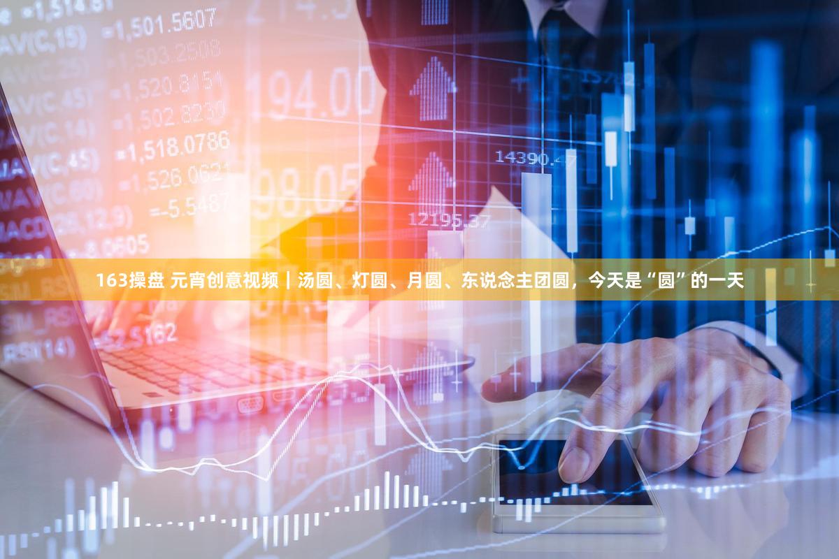 163操盘 元宵创意视频｜汤圆、灯圆、月圆、东说念主团圆，今天是“圆”的一天