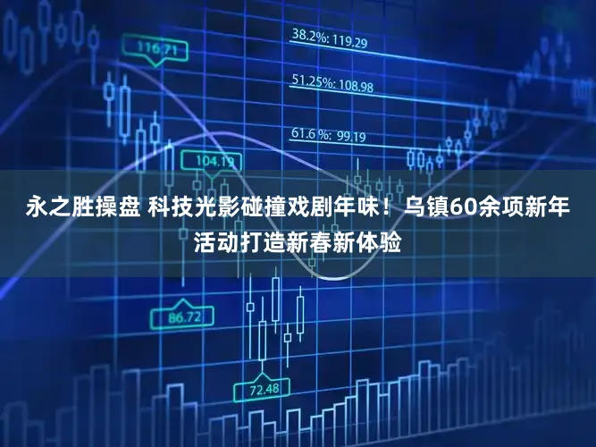 永之胜操盘 科技光影碰撞戏剧年味！乌镇60余项新年活动打造新春新体验