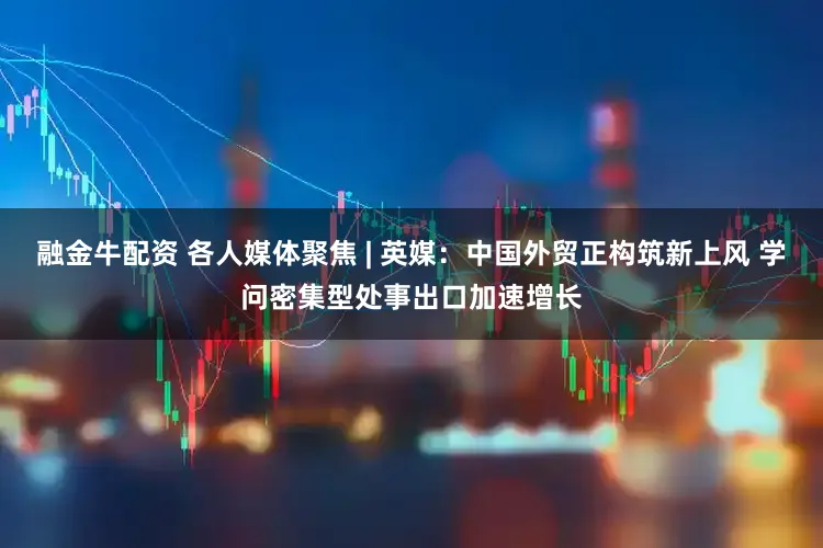融金牛配资 各人媒体聚焦 | 英媒:中国外贸正构筑新上风 学问密集型处事出口加速增长