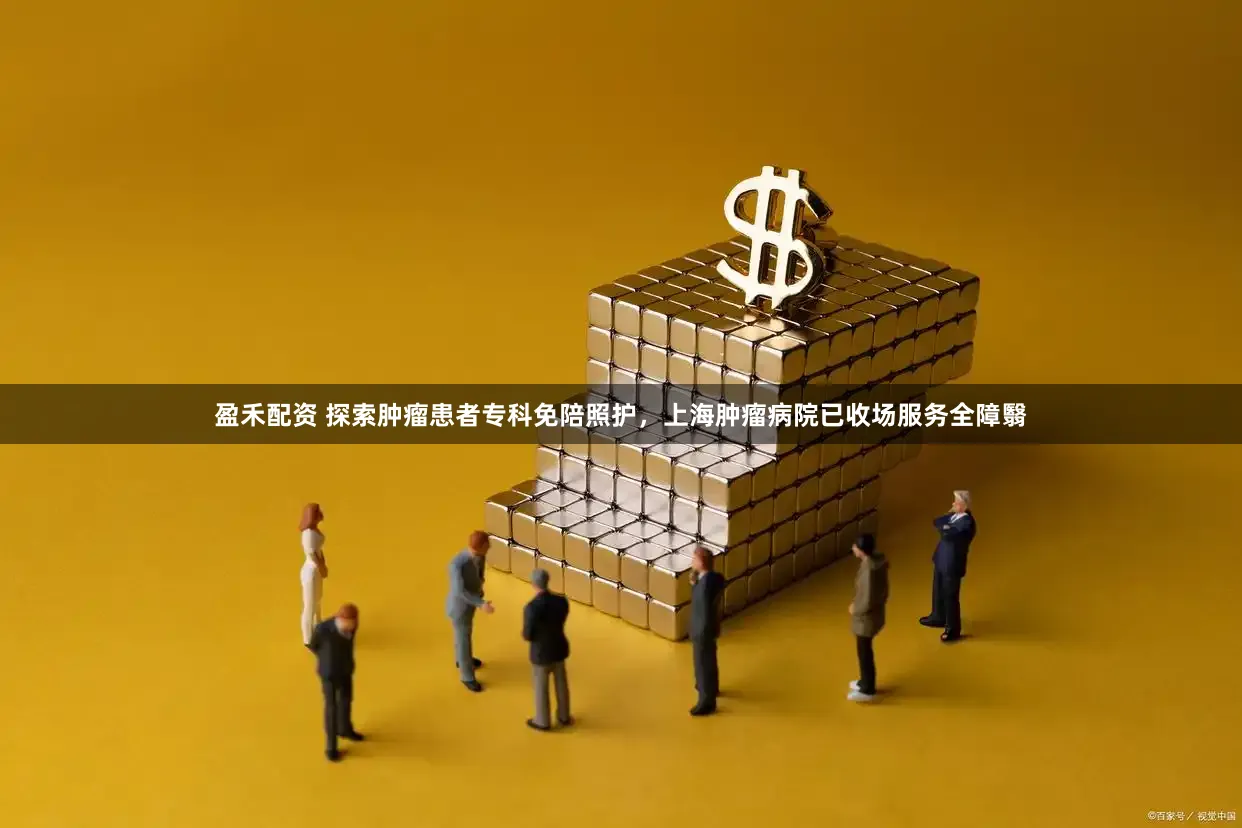 盈禾配资 探索肿瘤患者专科免陪照护,上海肿瘤病院已收场服务全障翳