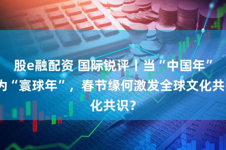 股e融配资 国际锐评丨当“中国年”成为“寰球年”,春节缘何激发全球文化共识?