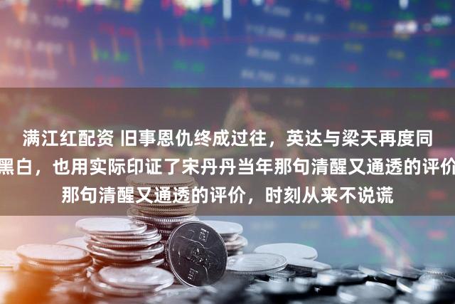 满江红配资 旧事恩仇终成过往，英达与梁天再度同框联手，岁月冲淡黑白，也用实际印证了宋丹丹当年那句清醒又通透的评价，时刻从来不说谎