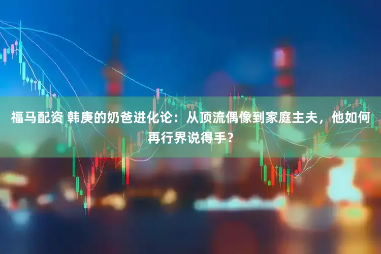 福马配资 韩庚的奶爸进化论：从顶流偶像到家庭主夫，他如何再行界说得手？