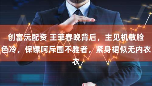 创富沅配资 王菲春晚背后，主见机敏脸色冷，保镖呵斥围不雅者，紧身裙似无内衣