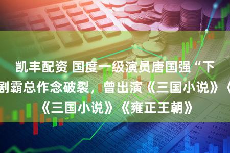 凯丰配资 国度一级演员唐国强“下海”！给短剧霸总作念破裂，曾出演《三国小说》《雍正王朝》