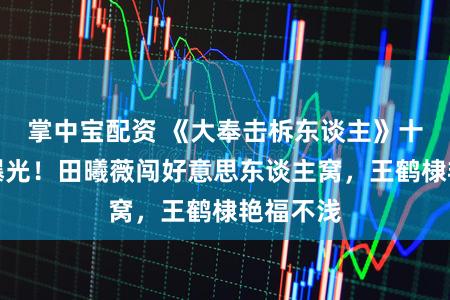 掌中宝配资 《大奉击柝东谈主》十大女主曝光！田曦薇闯好意思东谈主窝，王鹤棣艳福不浅