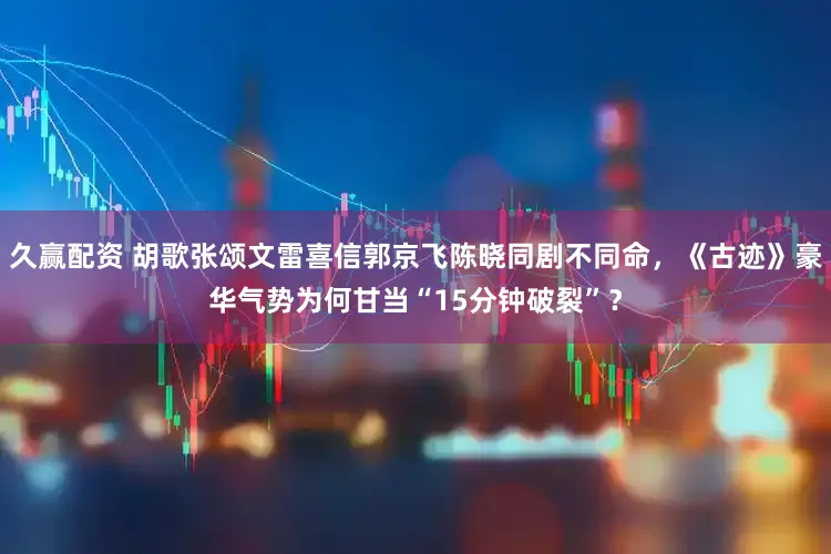 久赢配资 胡歌张颂文雷喜信郭京飞陈晓同剧不同命，《古迹》豪华气势为何甘当“15分钟破裂”？