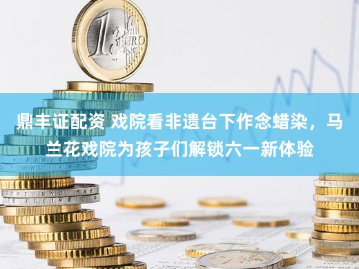 鼎丰证配资 戏院看非遗台下作念蜡染，马兰花戏院为孩子们解锁六一新体验