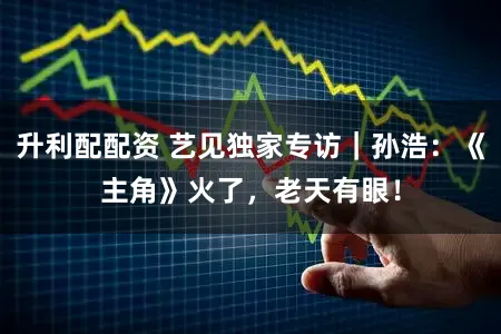 升利配配资 艺见独家专访｜孙浩：《主角》火了，老天有眼！