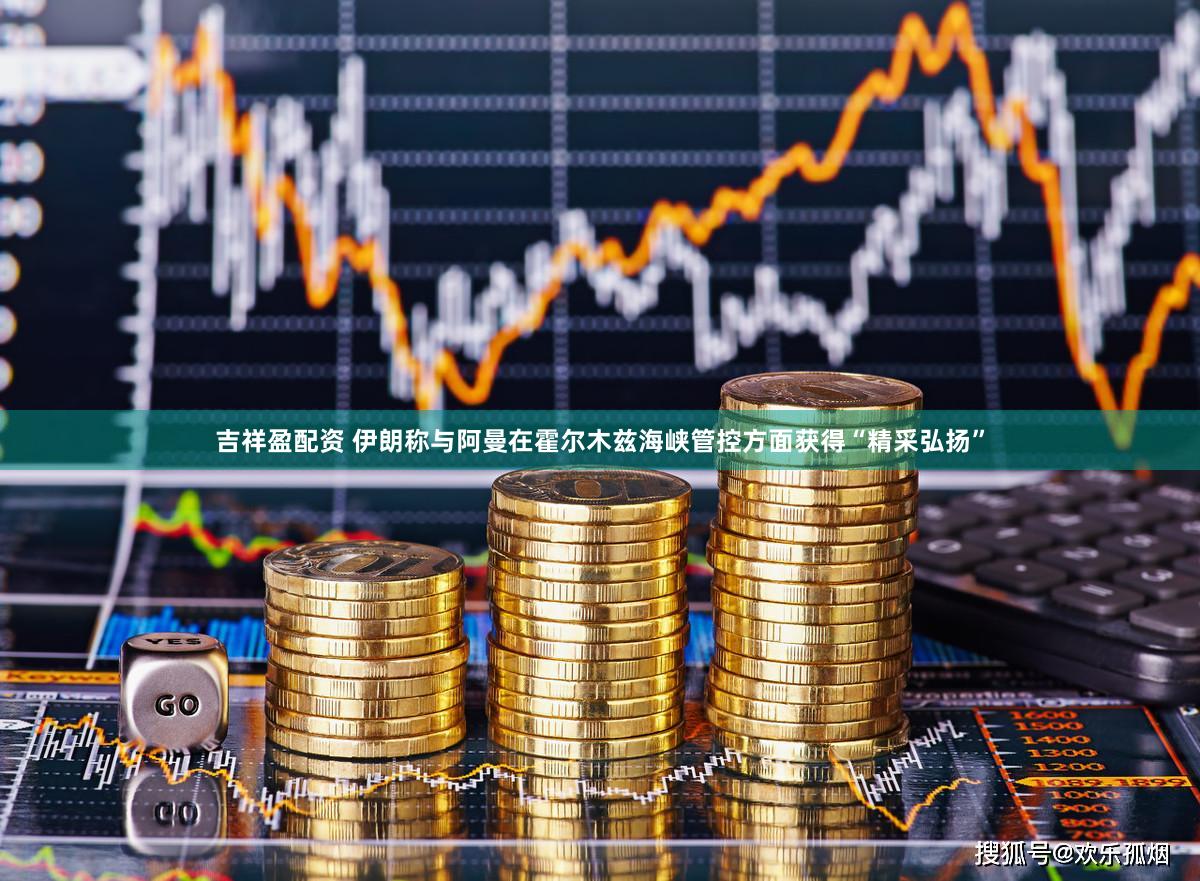 吉祥盈配资 伊朗称与阿曼在霍尔木兹海峡管控方面获得“精采弘扬”